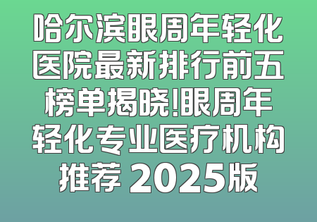 哈尔滨眼周年轻化医院最新排行前五榜单揭晓！眼周年轻化专业医疗机构推荐 2025版