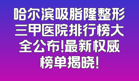 哈尔滨吸脂隆整形三甲医院排行榜大全公布！最新权威榜单揭晓！