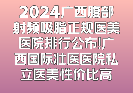 2024广西腹部射频吸脂正规医美医院排行公布！广西国际壮医医院私立医美性价比高