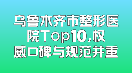 乌鲁木齐市整形医院Top10，权威口碑与规范并重