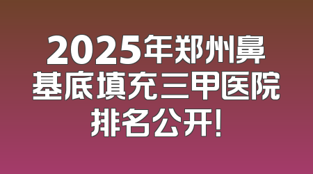 2025年郑州鼻基底填充三甲医院排名公开！