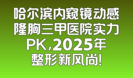 哈尔滨内窥镜动感隆胸三甲医院实力PK，2025年整形新风尚！