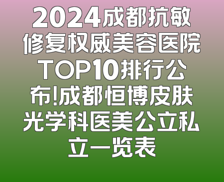 2024成都抗敏修复权威美容医院TOP10排行公布！成都恒博皮肤光学科医美公立私立一览表