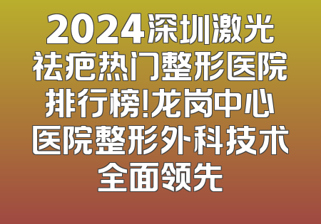 2024深圳激光祛疤热门整形医院排行榜！龙岗中心医院整形外科技术全面领先