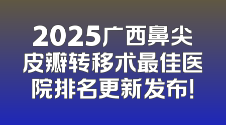 2025广西鼻尖皮瓣转移术最佳医院排名更新发布！