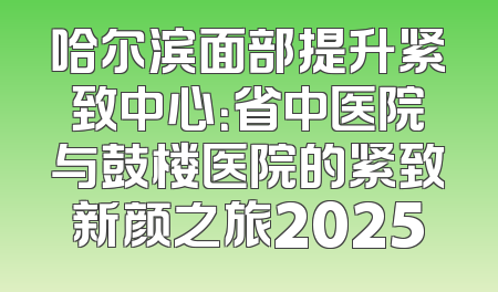 哈尔滨面部提升紧致中心：省中医院与鼓楼医院的紧致新颜之旅2025