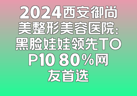 2024西安御尚美整形美容医院：黑脸娃娃领先TOP10 80%网友首选