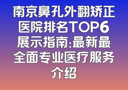 南京鼻孔外翻矫正医院排名TOP6展示指南：最新最全面专业医疗服务介绍