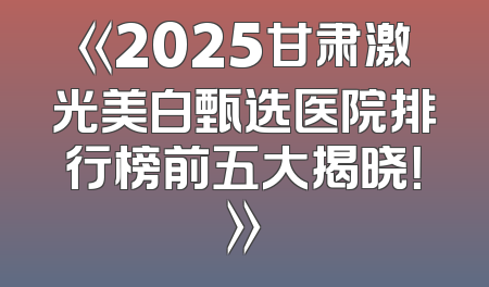 《2025甘肃激光美白甄选医院排行榜前五大揭晓！》