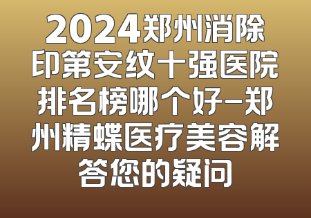 2024郑州消除印第安纹十强医院排名榜哪个好-郑州精蝶医疗美容解答您的疑问