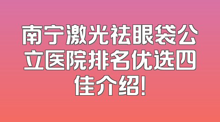 南宁激光祛眼袋公立医院排名优选四佳介绍！
