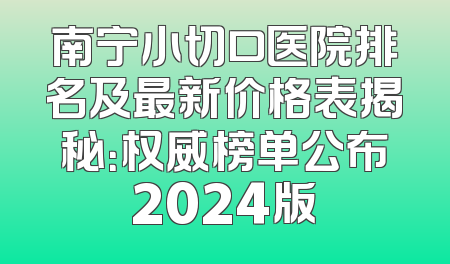南宁小切口医院排名及最新价格表揭秘：权威榜单公布2024版