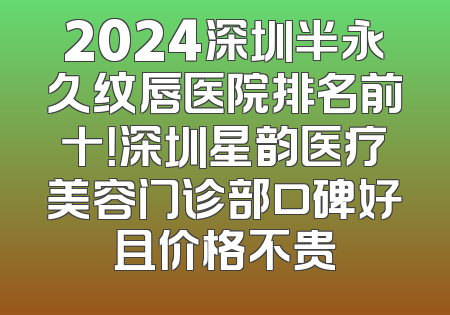 2024深圳半永久纹唇医院排名前十！深圳星韵医疗美容门诊部口碑好且价格不贵