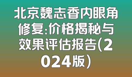 北京魏志香内眼角修复：价格揭秘与效果评估报告（2024版）