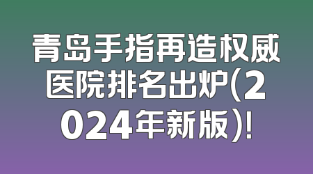 青岛手指再造权威医院排名出炉（2024年新版）！