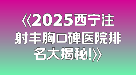 《2025西宁注射丰胸口碑医院排名大揭秘！》