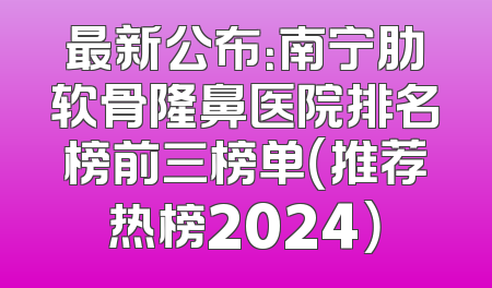 最新公布：南宁肋软骨隆鼻医院排名榜前三榜单（推荐热榜2024）