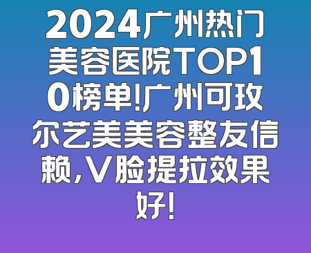 2024广州热门美容医院TOP10榜单！广州可玫尔艺美美容整友信赖，V脸提拉效果好！