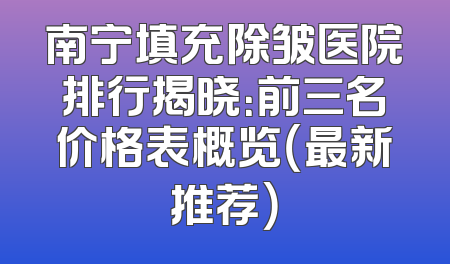 南宁填充除皱医院排行揭晓：前三名价格表概览（最新推荐）