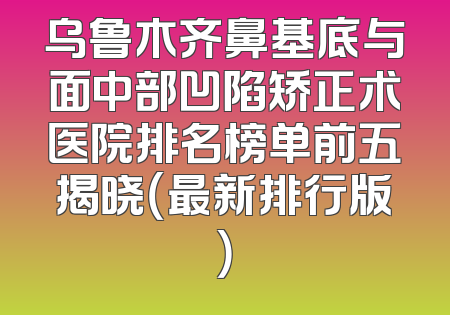 乌鲁木齐鼻基底与面中部凹陷矫正术医院排名榜单前五揭晓（最新排行版）