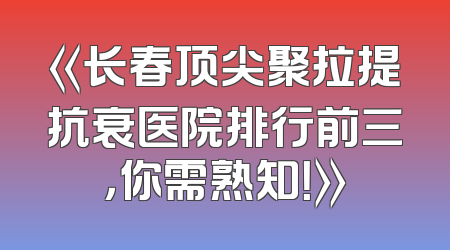 《长春顶尖聚拉提抗衰医院排行前三，你需熟知！》