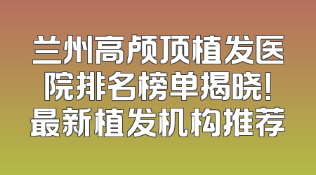 兰州高颅顶植发医院排名榜单揭晓！最新植发机构推荐