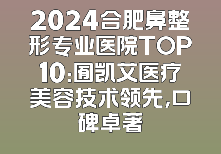 2024合肥鼻整形专业医院TOP10：囿凯艾医疗美容技术领先，口碑卓著