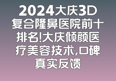 2024大庆3D复合隆鼻医院前十排名！大庆倾颜医疗美容技术，口碑真实反馈