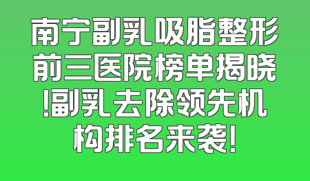 南宁副乳吸脂整形前三医院榜单揭晓！副乳去除领先机构排名来袭！