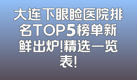 大连下眼睑医院排名TOP5榜单新鲜出炉！精选一览表！
