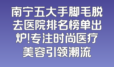 南宁五大手脚毛脱去医院排名榜单出炉！专注时尚医疗美容引领潮流