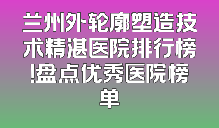 兰州外轮廓塑造技术精湛医院排行榜！盘点优秀医院榜单