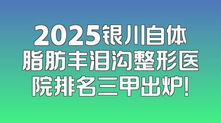 2025银川自体脂肪丰泪沟整形医院排名三甲出炉！