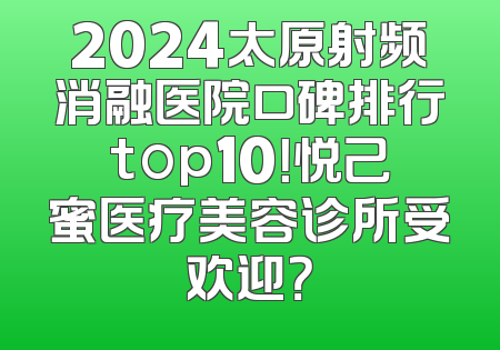 2024太原射频消融医院口碑排行top10！悦己蜜医疗美容诊所受欢迎？