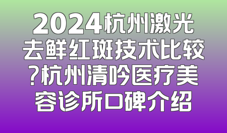 2024杭州激光去鲜红斑技术比较？杭州清吟医疗美容诊所口碑介绍