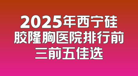 2025年西宁硅胶隆胸医院排行前三前五佳选
