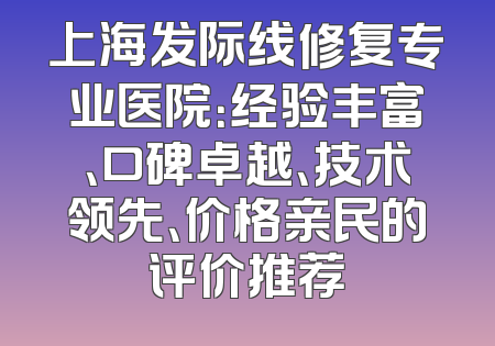 上海发际线修复专业医院：经验丰富、口碑卓越、技术领先、价格亲民的评价推荐