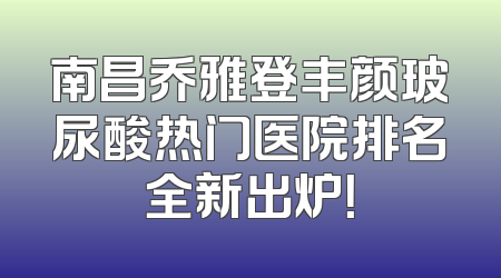 南昌乔雅登丰颜玻尿酸热门医院排名全新出炉！