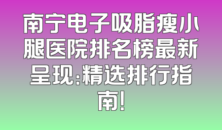 南宁电子吸脂瘦小腿医院排名榜最新呈现：精选排行指南！