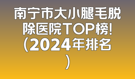 南宁市大小腿毛脱除医院TOP榜！(2024年排名)
