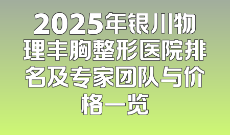 2025年银川物理丰胸整形医院排名及专家团队与价格一览