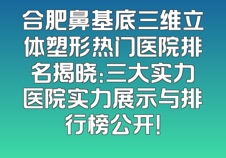 合肥鼻基底三维立体塑形热门医院排名揭晓：三大实力医院实力展示与排行榜公开！