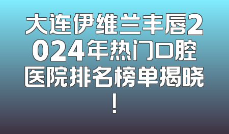 大连伊维兰丰唇2024年热门口腔医院排名榜单揭晓！
