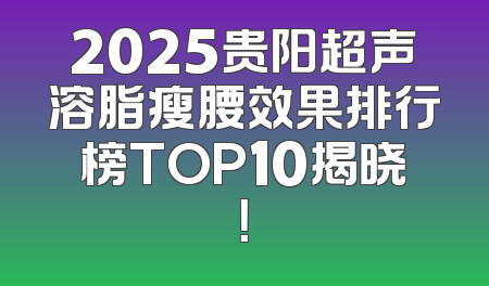 2025贵阳超声溶脂瘦腰效果排行榜TOP10揭晓！