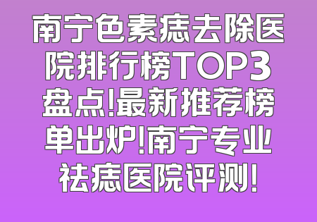 南宁色素痣去除医院排行榜TOP3盘点！最新推荐榜单出炉！南宁专业祛痣医院评测！