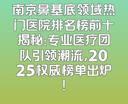 南京鼻基底领域热门医院排名榜前十揭秘：专业医疗团队引领潮流，2025权威榜单出炉！