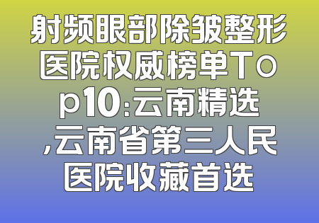 射频眼部除皱整形医院权威榜单Top10：云南精选，云南省第三人民医院收藏首选