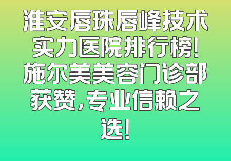 淮安唇珠唇峰技术实力医院排行榜！施尔美美容门诊部获赞，专业信赖之选！