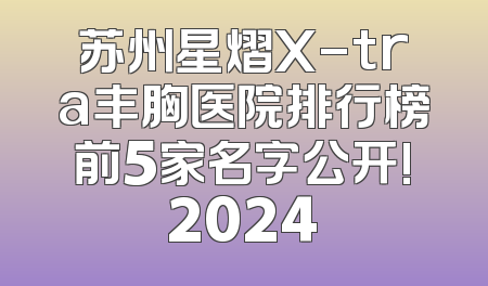 苏州星熠X-tra丰胸医院排行榜前5家名字公开!2024