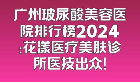 广州玻尿酸美容医院排行榜2024：花漾医疗美肤诊所医技出众！